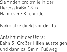 Sie finden pro smile in der Herthastraße 18 in 
Hannover / Kirchrode.

Parkplätze direkt vor der Tür.

Anfahrt mit der Üstra: 
Bahn 5, Großer Hillen aussteigen und dann ca. 5min. Fußweg