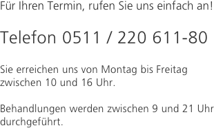 Für Ihren Termin, rufen Sie uns einfach an!

Telefon 0511 / 220 611-80

Sie erreichen uns von Montag bis Freitag zwischen 10 und 16 Uhr. 

Behandlungen werden zwischen 9 und 21 Uhr durchgeführt.

 